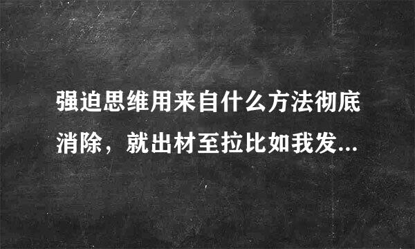 强迫思维用来自什么方法彻底消除，就出材至拉比如我发这段文字，都要读上好几遍，怕有错字，明知没有却反复去想