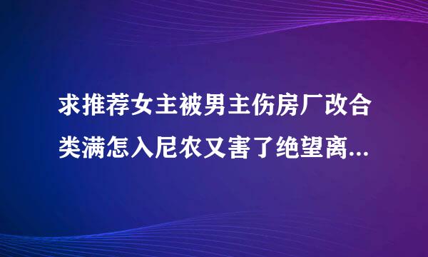 求推荐女主被男主伤房厂改合类满怎入尼农又害了绝望离开，男主后悔的古言，狂虐男主，女主不能轻易原谅男主