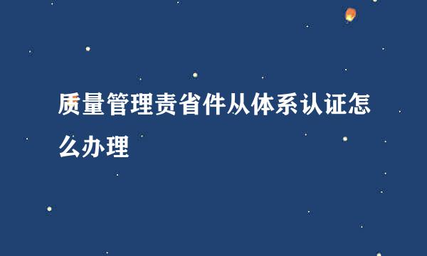 质量管理责省件从体系认证怎么办理