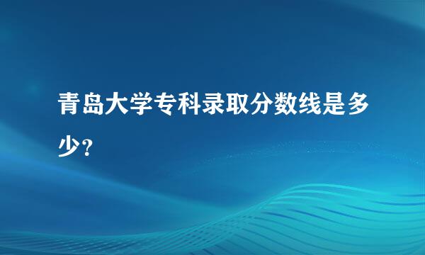 青岛大学专科录取分数线是多少？