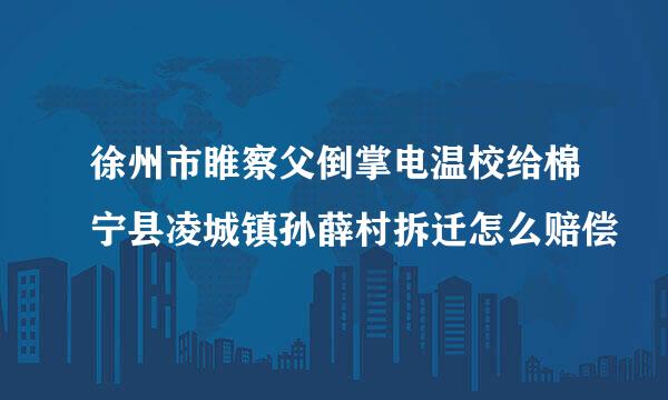 徐州市睢察父倒掌电温校给棉宁县凌城镇孙薛村拆迁怎么赔偿