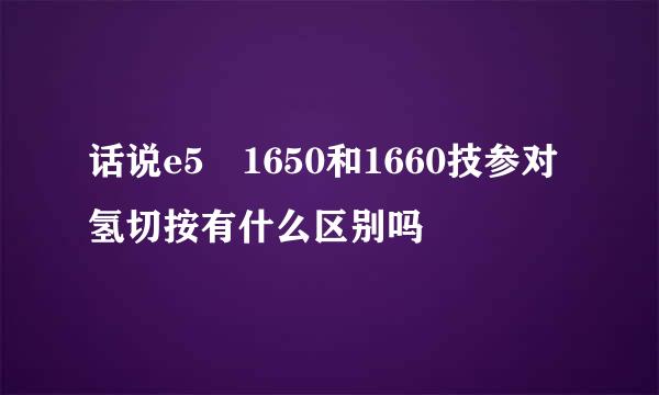 话说e5 1650和1660技参对氢切按有什么区别吗