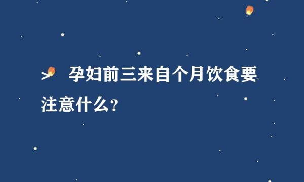 > 孕妇前三来自个月饮食要注意什么？