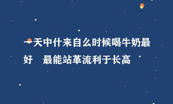 一天中什来自么时候喝牛奶最好 最能站革流利于长高