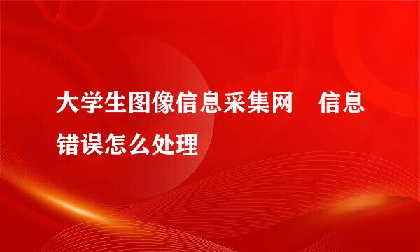 大学生图像信息采集网 信息错误怎么处理