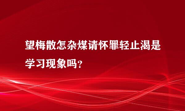 望梅散怎杂煤请怀罪轻止渴是学习现象吗？