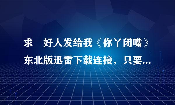 求 好人发给我《你丫闭嘴》东北版迅雷下载连接，只要东北版的！！