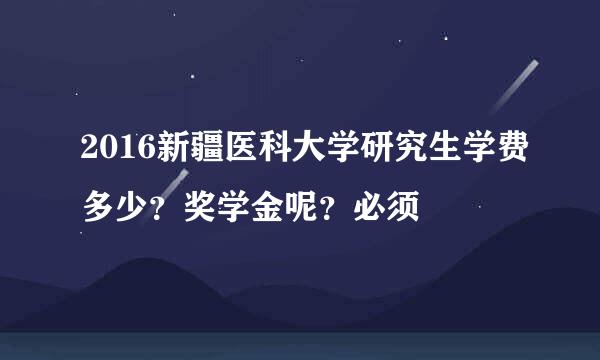 2016新疆医科大学研究生学费多少？奖学金呢？必须