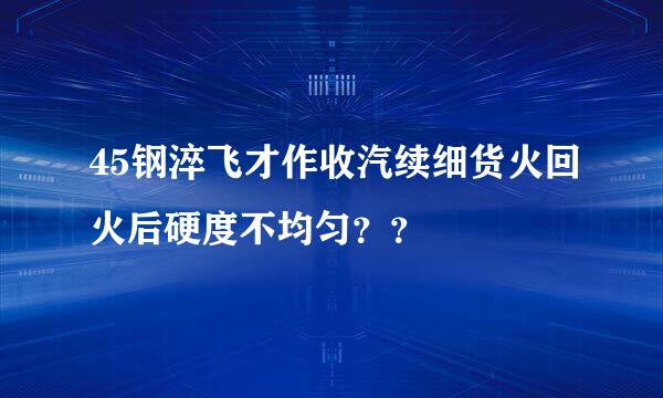 45钢淬飞才作收汽续细货火回火后硬度不均匀？？