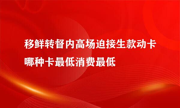 移鲜转督内高场迫接生款动卡哪种卡最低消费最低