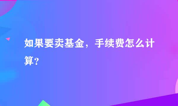 如果要卖基金，手续费怎么计算？