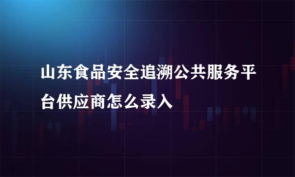 山东食品安全追溯公共服务平台供应商怎么录入