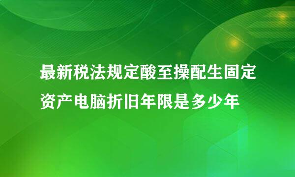 最新税法规定酸至操配生固定资产电脑折旧年限是多少年