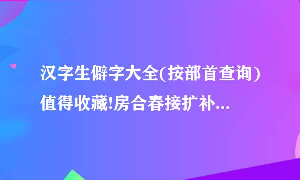 汉字生僻字大全(按部首查询)值得收藏!房合春接扩补充星举纸!