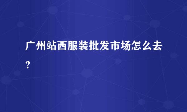 广州站西服装批发市场怎么去？