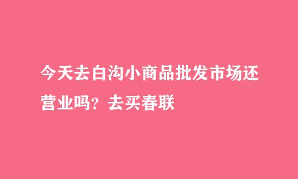 今天去白沟小商品批发市场还营业吗？去买春联