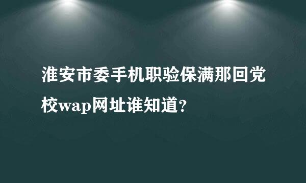 淮安市委手机职验保满那回党校wap网址谁知道？