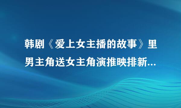 韩剧《爱上女主播的故事》里男主角送女主角演推映排新而来冷松的礼物是什么?