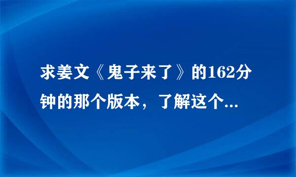 求姜文《鬼子来了》的162分钟的那个版本，了解这个版本很难得，希望有人能有，非常感谢！请发种子或链接