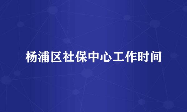 杨浦区社保中心工作时间