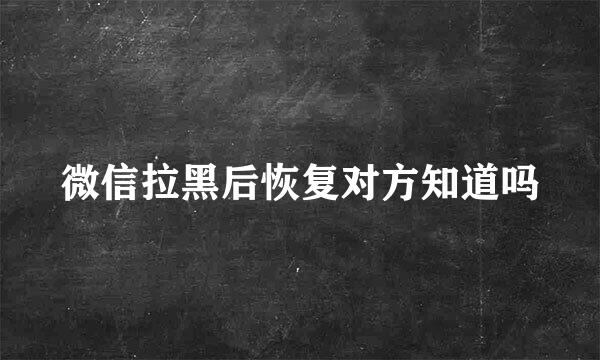 微信拉黑后恢复对方知道吗