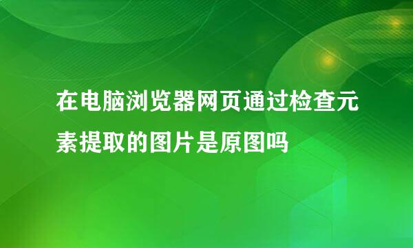 在电脑浏览器网页通过检查元素提取的图片是原图吗