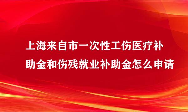 上海来自市一次性工伤医疗补助金和伤残就业补助金怎么申请