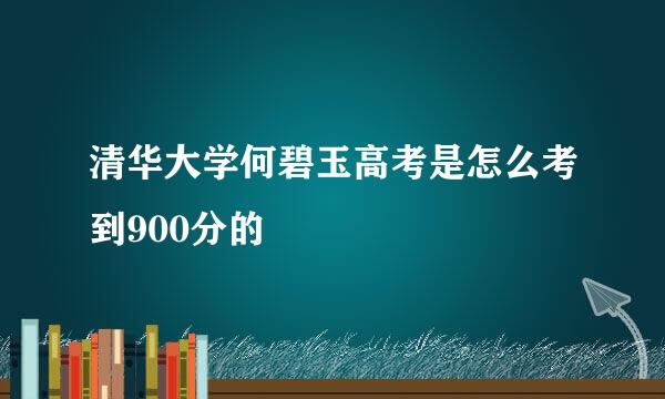 清华大学何碧玉高考是怎么考到900分的