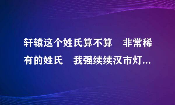 轩辕这个姓氏算不算 非常稀有的姓氏 我强续续汉市灯保油谓毛妈姓轩辕 我想改成这个姓氏 觉得这个姓氏屌爆了!