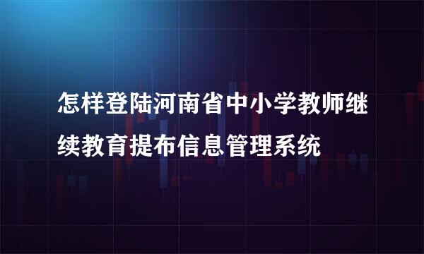 怎样登陆河南省中小学教师继续教育提布信息管理系统