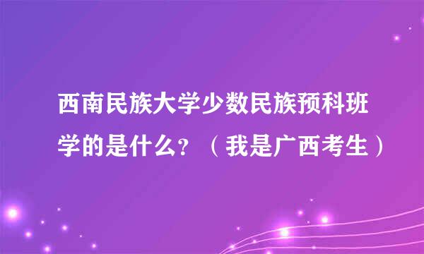 西南民族大学少数民族预科班学的是什么？（我是广西考生）