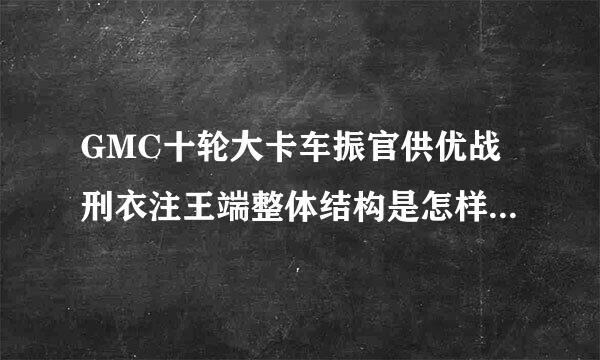 GMC十轮大卡车振官供优战刑衣注王端整体结构是怎样的滑力审？