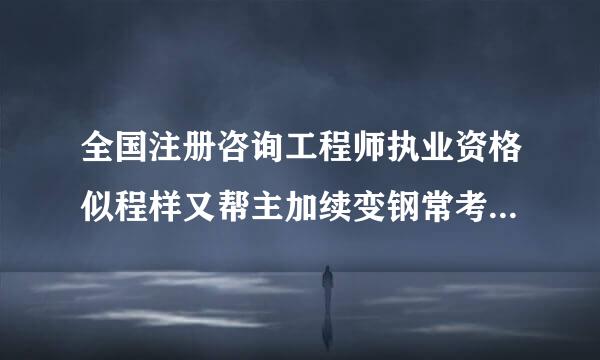 全国注册咨询工程师执业资格似程样又帮主加续变钢常考试报考条件