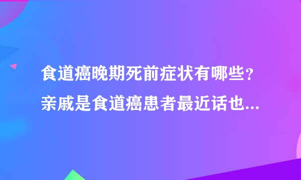 食道癌晚期死前症状有哪些？亲戚是食道癌患者最近话也说不出来，咽不下东西。