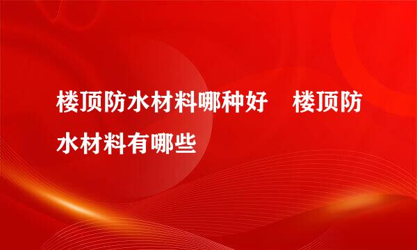 楼顶防水材料哪种好 楼顶防水材料有哪些