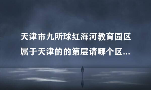 天津市九所球红海河教育园区属于天津的的第层请哪个区?急需~谢谢~一定要准确答案