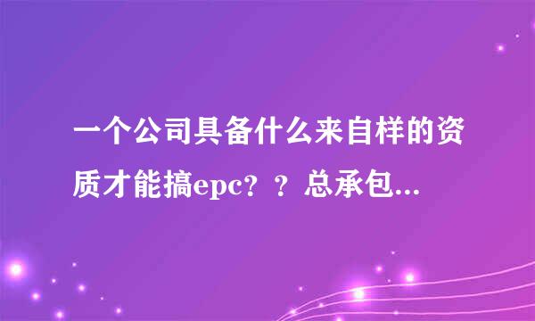 一个公司具备什么来自样的资质才能搞epc？？总承包资质？还是专业承包资质？？