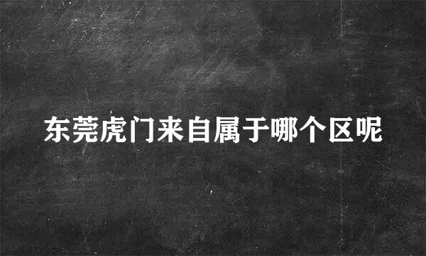 东莞虎门来自属于哪个区呢