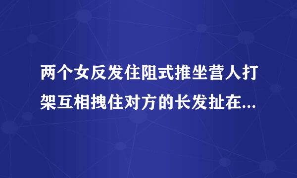 两个女反发住阻式推坐营人打架互相拽住对方的长发扯在一起，腿也互相别起来了，这种情况怎么跟对方分开？或者怎么打赢对方