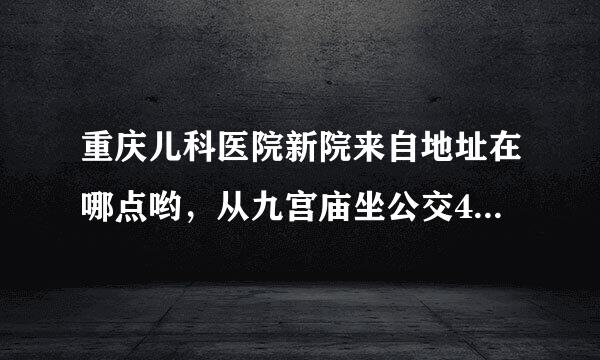 重庆儿科医院新院来自地址在哪点哟，从九宫庙坐公交424到那个站下