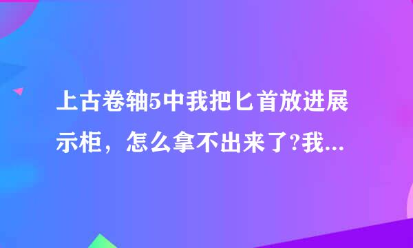 上古卷轴5中我把匕首放进展示柜，怎么拿不出来了?我晕啊，我把草木灾星放进去了，进某个地下城需要啊!