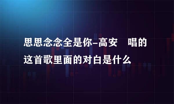 思思念念全是你-高安 唱的这首歌里面的对白是什么