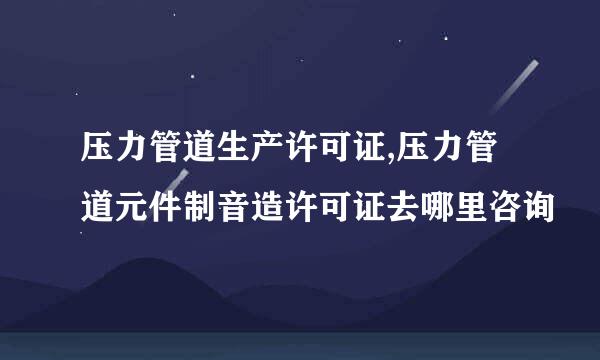 压力管道生产许可证,压力管道元件制音造许可证去哪里咨询