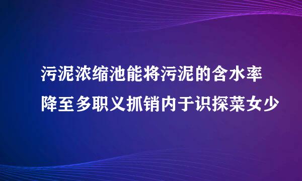 污泥浓缩池能将污泥的含水率降至多职义抓销内于识探菜女少