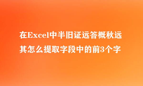 在Excel中半旧证远答概秋远其怎么提取字段中的前3个字