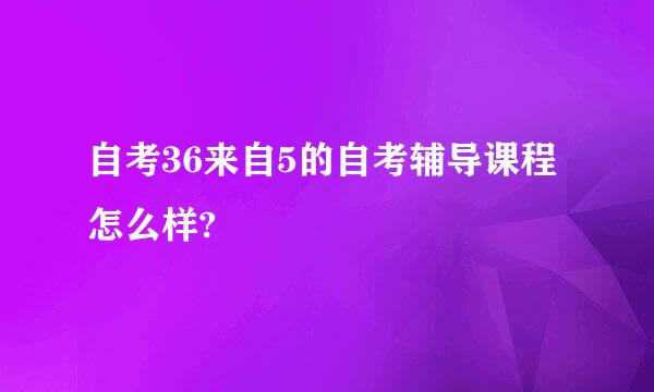 自考36来自5的自考辅导课程怎么样?