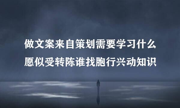 做文案来自策划需要学习什么愿似受转陈谁找胞行兴动知识