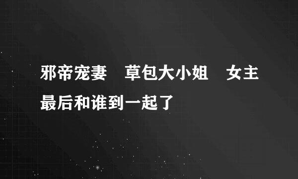 邪帝宠妻 草包大小姐 女主最后和谁到一起了