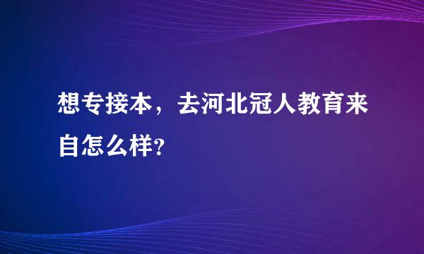 想专接本，去河北冠人教育来自怎么样？