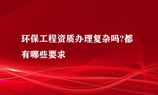 环保工程资质办理复杂吗?都有哪些要求